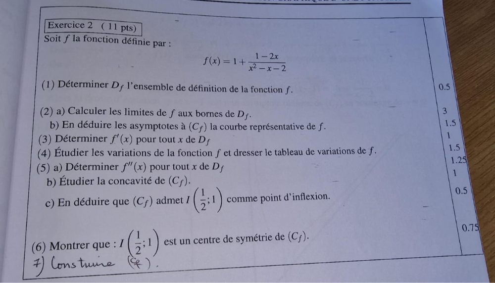 Soit f la fonction définie par :
f(x)=1+ (1-2x)/x^2-x-2 
(1) Déterminer Df l'ensemble de définition de la fonction ƒ. 0.5
(2) a) Calculer les limites de ƒ aux bornes de D_f. 
3
b) En déduire les asymptotes à (C_f) la courbe représentative de f. 1.5
(3) Déterminer f'(x) pour tout x de D_f
1
(4) Étudier les variations de la fonction f et dresser le tableau de variations de f. 1.5
(5) a) Déterminer f''(x) pour tout x de Df 1.25
1
b) Étudier la concavité de (C_f). 
c) En déduire que (C_f) admet I( 1/2 ;1) comme point d'inflexion. 0.5
(6) Montrer que : I( 1/2 ;1) est un centre de symétrie de (C_f). 0.75