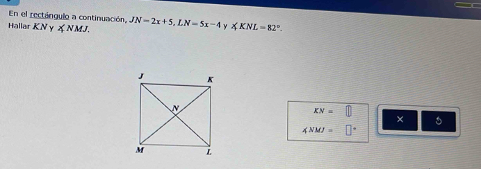 IC 
En el rectángulo a continuación, 
Hallar KNy∠ NMJ. JN=2x+5, LN=5x-4 y ∠ KNL=82°.
KN=□
× 5
∠ NMJ= □°