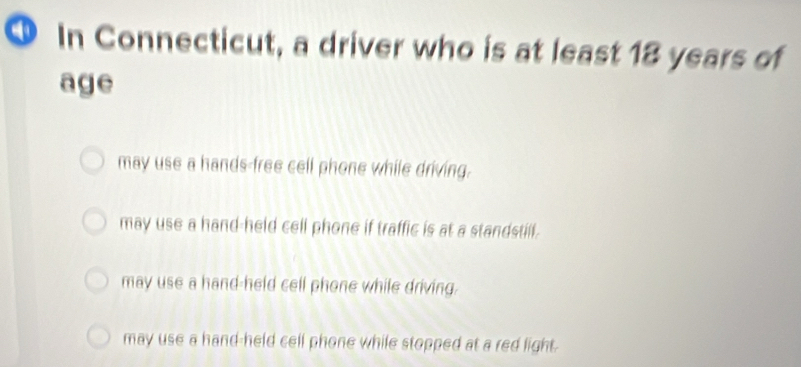 ① In Connecticut, a driver who is at least 18 years of
age
may use a hands-free cell phone while driving.
may use a hand-held cell phone if traffic is at a standstill.
may use a hand-held cell phone while driving.
may use a hand-held cell phone while stopped at a red light.