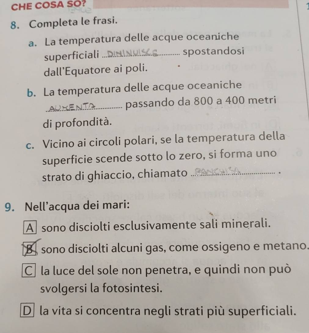 CHE COSA SO?
8. Completa le frasi.
a. La temperatura delle acque oceaniche
superficiali_ spostandosi
dall’Equatore ai poli.
b. La temperatura delle acque oceaniche
_passando da 800 a 400 metri
di profondità.
c. Vicino ai circoli polari, se la temperatura della
superficie scende sotto lo zero, si forma uno
strato di ghiaccio, chiamato_
。
9. Nell’acqua dei mari:
A sono disciolti esclusivamente sali minerali.
[B] sono disciolti alcuni gas, come ossigeno e metano.
C la luce del sole non penetra, e quindi non può
svolgersi la fotosintesi.
D la vita si concentra negli strati più superficiali.