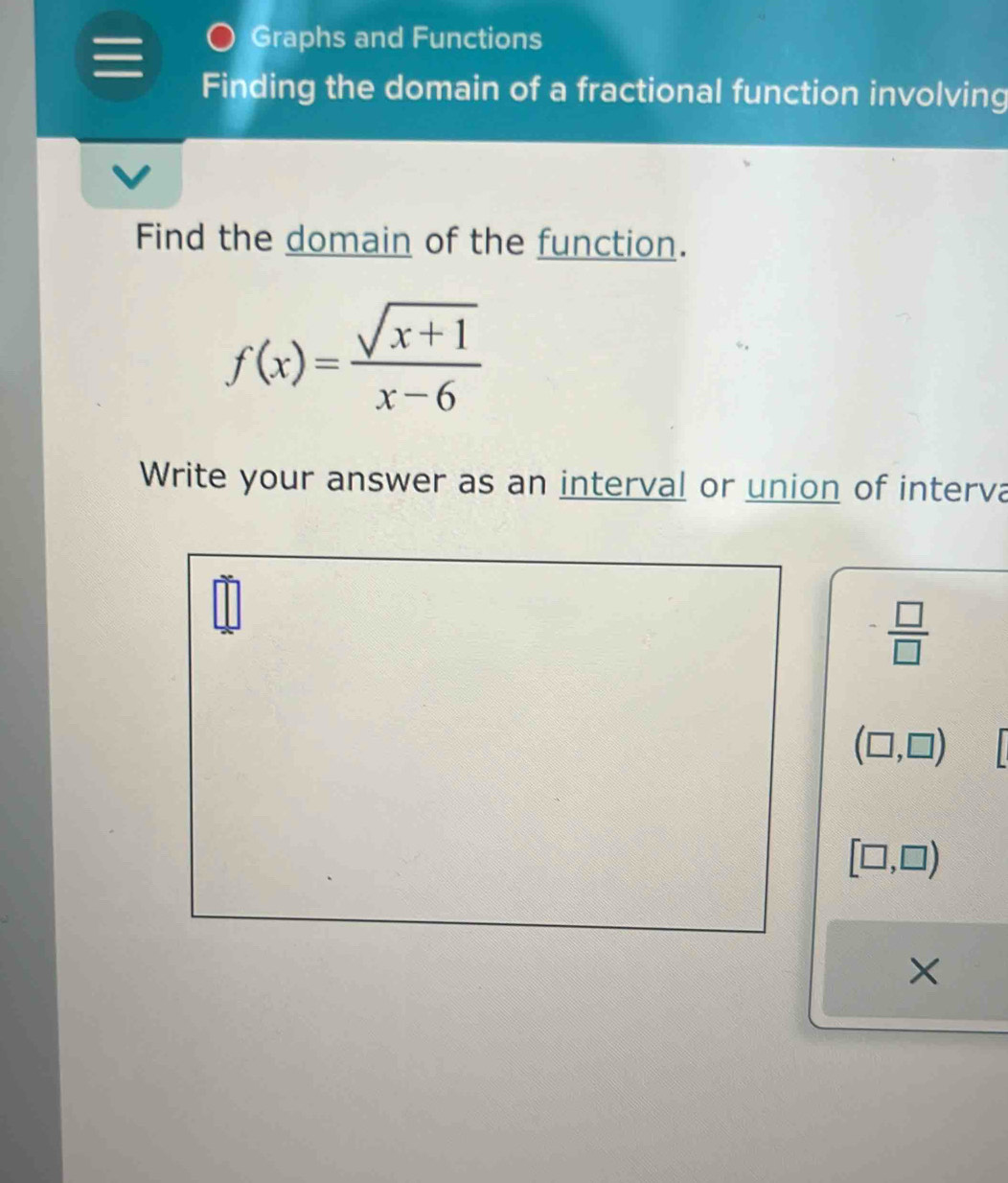 Graphs and Functions 
Finding the domain of a fractional function involving 
Find the domain of the function.
f(x)= (sqrt(x+1))/x-6 
Write your answer as an interval or union of interva
 □ /□  
(□ ,□ )
[□ ,□ )
×