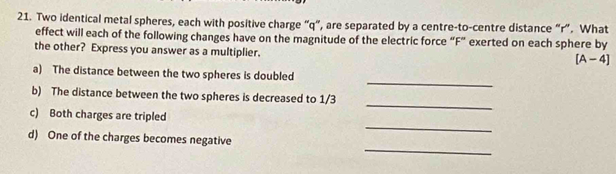 Two identical metal spheres, each with positive charge “ q ”, are separated by a centre-to-centre distance “ r ”. What 
effect will each of the following changes have on the magnitude of the electric force “ F ” exerted on each sphere by 
the other? Express you answer as a multiplier. 
[A-4] 
_ 
a) The distance between the two spheres is doubled 
_ 
b) The distance between the two spheres is decreased to 1/3
_ 
c) Both charges are tripled 
_ 
d) One of the charges becomes negative