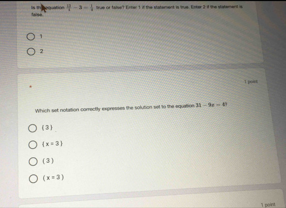 Is th equation  13/4 -3= 1/4  true or false? Enter 1 if the statement is true. Enter 2 if the statement is
false.
1
2
1 point
*
Which set notation correctly expresses the solution set to the equation 31-9x=4
 3
 x=3
(3)
(x=3)
1 point