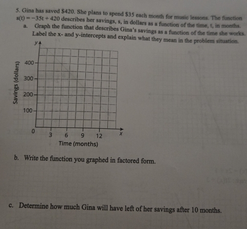 Gina has saved $420. She plans to spend $35 each month for music lessons. The function
s(t)=-35t+420 describes her savings, s, in dollars as a function of the time, t, in months. 
a. Graph the function that describes Gina’s savings as a function of the time she works. 
Label the x - and y-intercepts and expin what they mean in the problem situation. 
b. Write the function you graphed in factored form. 
c. Determine how much Gina will have left of her savings after 10 months.