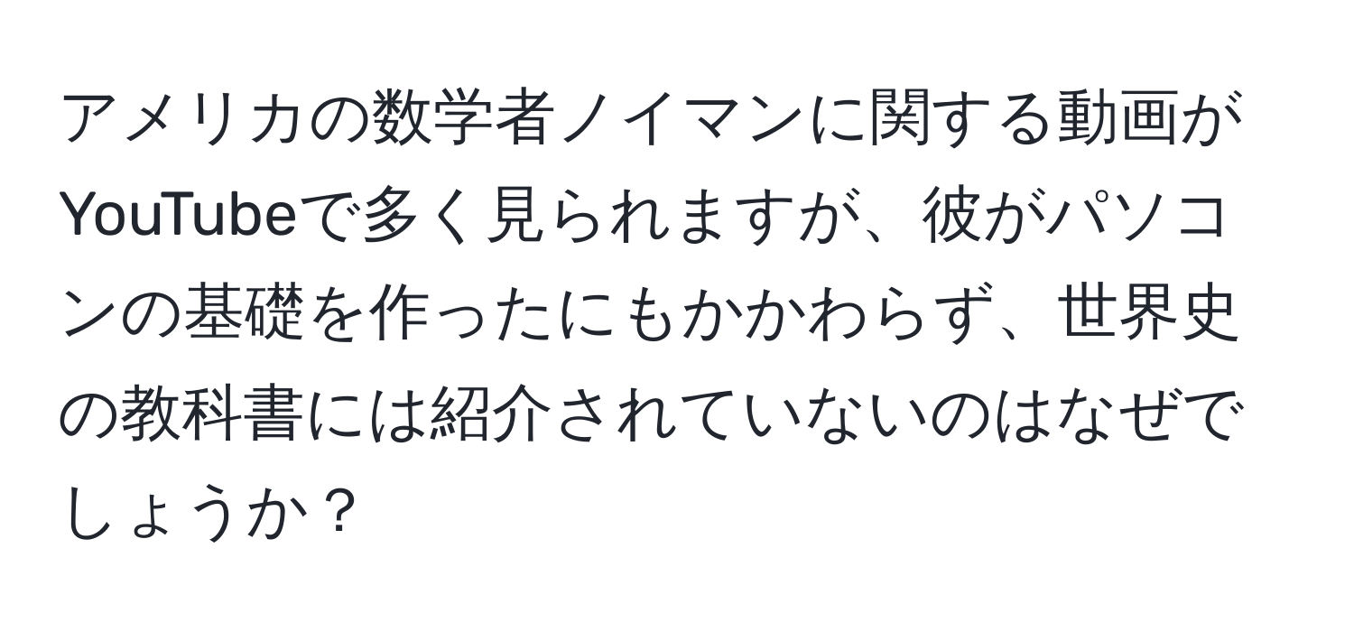 アメリカの数学者ノイマンに関する動画がYouTubeで多く見られますが、彼がパソコンの基礎を作ったにもかかわらず、世界史の教科書には紹介されていないのはなぜでしょうか？