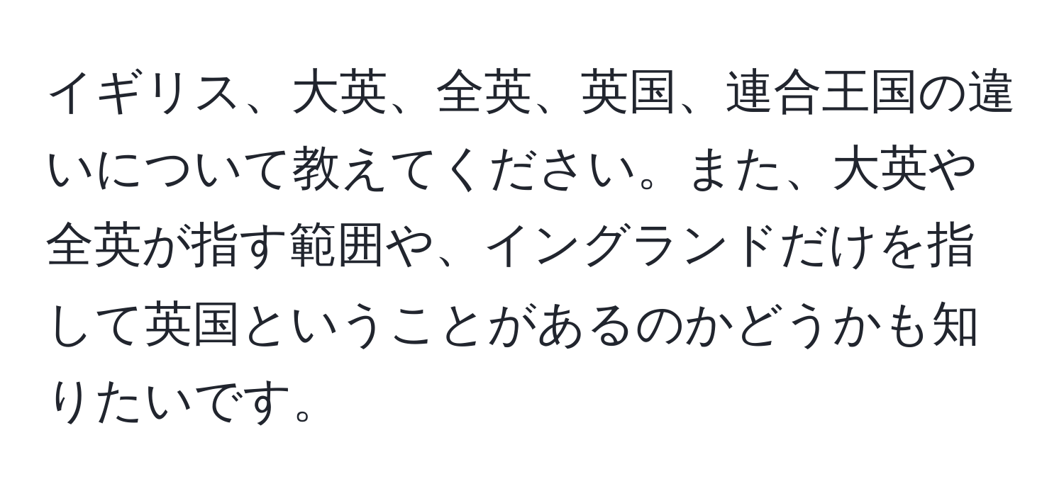 イギリス、大英、全英、英国、連合王国の違いについて教えてください。また、大英や全英が指す範囲や、イングランドだけを指して英国ということがあるのかどうかも知りたいです。