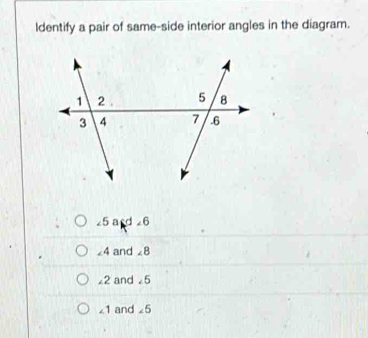 ldentify a pair of same-side interior angles in the diagram.
∠ E ad 6
∠ 4 and ∠ 8
∠ 2 and ∠^
∠ 1 and ∠ 5