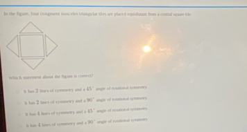 In the figure, four congmuent inosceles triangular tiles are placed equidistant from a central square tle.
Which statement about the fuyare is conrect?
○ It has 2 lines of symmetry and a 45° arugle of rotatiostal sysomerry
It has 2 lines of symmetry and a 90° angle of rotational symmrry
It has 4 lines of symmetry and a 45° angle of rotation al synmetry
D. has $ lines of symmetry and a 90° anage of rolational symmntry