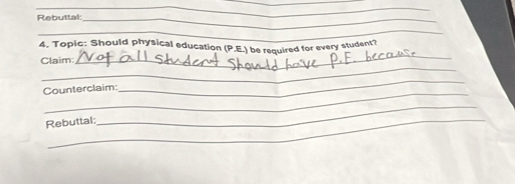 Rebuttal_ 
_ 
_ 
4. Topic: Should physical education (P.E.) be required for every student? 
_ 
Claim: 
_ 
_ 
Counterclaim: 
Rebuttal: 
_