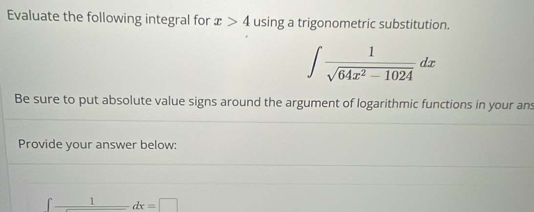 Evaluate the following integral for x>4 using a trigonometric substitution.
∈t  1/sqrt(64x^2-1024) dx
Be sure to put absolute value signs around the argument of logarithmic functions in your ans 
Provide your answer below:
_ 1dx=□