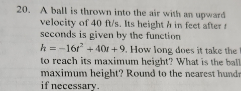 A ball is thrown into the air with an upward 
velocity of 40 ft/s. Its height h in feet after
seconds is given by the function
h=-16t^2+40t+9. How long does it take the 
to reach its maximum height? What is the ball 
maximum height? Round to the nearest hundr 
if necessary .