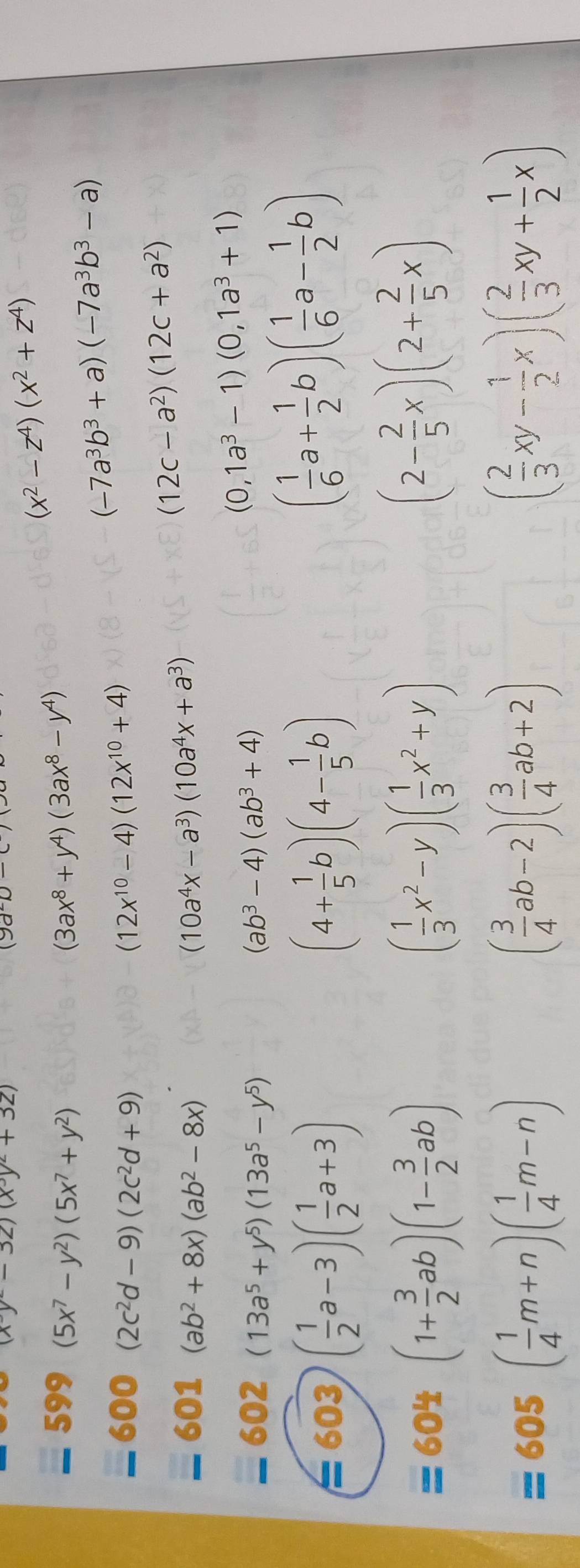 (xy-32)(x^3y^2+32)
(9a-c)-c
(x^2-z^4)(x^2+z^4)
599 (5x^7-y^2)(5x^7+y^2) (3ax^8+y^4)(3ax^8-y^4)
(-7a^3b^3+a)(-7a^3b^3-a)
600 (2c^2d-9)(2c^2d+9) (12x^(10)-4)(12x^(10)+4)
601 (ab^2+8x)(ab^2-8x) (10a^4x-a^3)(10a^4x+a^3)
(12c-a^2)(12c+a^2)
602 (13a^5+y^5)(13a^5-y^5) (ab^3-4)(ab^3+4)
(0,1a^3-1)(0,1a^3+1)
=603 ( 1/2 a-3)( 1/2 a+3)
(4+ 1/5 b)(4- 1/5 b)
( 1/6 a+ 1/2 b)( 1/6 a- 1/2 b)
= 604 (1+ 3/2 ab)(1- 3/2 ab) ( 1/3 x^2-y)( 1/3 x^2+y)
(2- 2/5 x)(2+ 2/5 x)
=605( 1/4 m+n)( 1/4 m-n)
( 3/4 ab-2)( 3/4 ab+2)
( 2/3 xy- 1/2 x)( 2/3 xy+ 1/2 x)