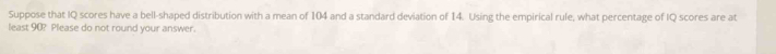 Suppose that IQ scores have a bell-shaped distribution with a mean of 104 and a standard deviation of 14. Using the empirical rule, what percentage of IQ scores are at 
least 90? Please do not round your answer.