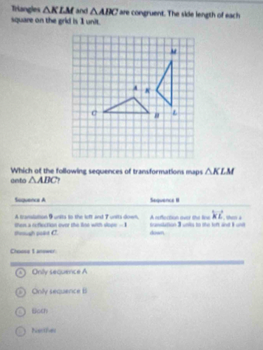 Triangles △ KLM and △ ABC are congruent. The side length of each
square on the grid is 1 unit.
Which of the following sequences of transformations maps △ KLM
anto △ ABC 7
Suquence A Sequence II
A translation 9 units to the left and 7 units down, A reflection over the line overleftrightarrow KL , them a
then a reflection over the line with slope - I franslation 3 units to the feft and I und
thnush polist C. down
Choose 1 answer
o Only sequence A
Only sequence B
Both
Narther