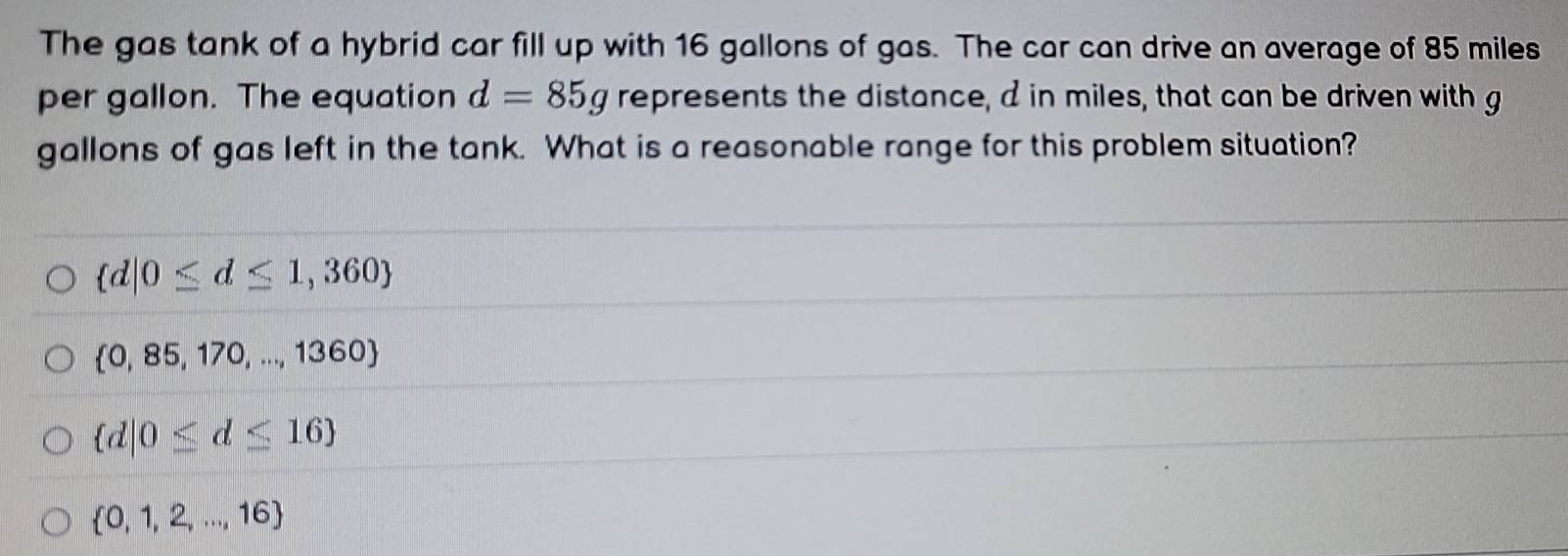 The gas tank of a hybrid car fill up with 16 gallons of gas. The car can drive an average of 85 miles
per gallon. The equation d=85g represents the distance, d in miles, that can be driven with g
gallons of gas left in the tank. What is a reasonable range for this problem situation?
 d|0≤ d≤ 1,360
 0,85,170,...,1360
 d|0≤ d≤ 16
 0,1,2,...,16