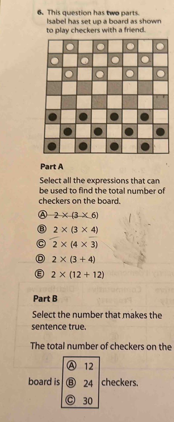 This question has two parts.
Isabel has set up a board as shown
to play checkers with a friend.
Part A
Select all the expressions that can
be used to find the total number of
checkers on the board.
A 2* (3* 6)
B 2* (3* 4)
C 2* (4* 3)
D 2* (3+4)
E 2* (12+12)
Part B
Select the number that makes the
sentence true.
The total number of checkers on the