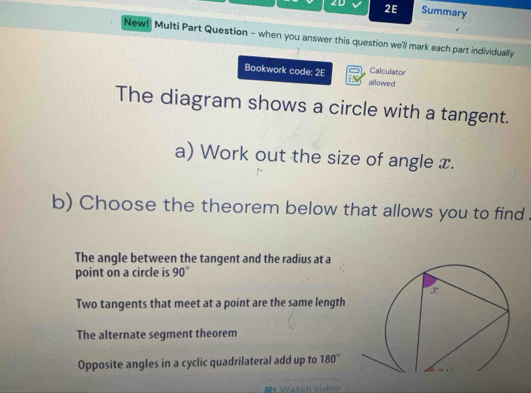 2D 2E Summary
New! Multi Part Question - when you answer this question we'll mark each part individually
Calculator
Bookwork code: 2E allowed
The diagram shows a circle with a tangent.
a) Work out the size of angle x.
b) Choose the theorem below that allows you to find
The angle between the tangent and the radius at a
point on a circle is 90°
Two tangents that meet at a point are the same length
The alternate segment theorem
Opposite angles in a cyclic quadrilateral add up to 180°