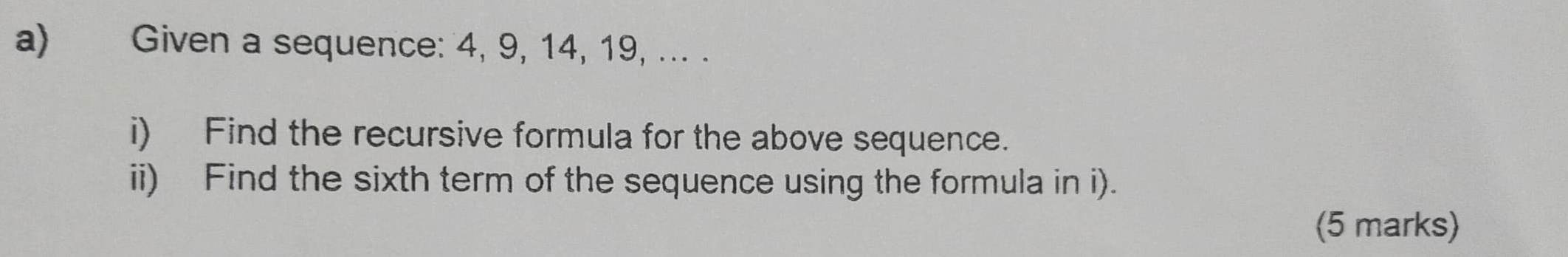 Given a sequence: 4, 9, 14, 19, ... . 
i) Find the recursive formula for the above sequence. 
ii) Find the sixth term of the sequence using the formula in i). 
(5 marks)