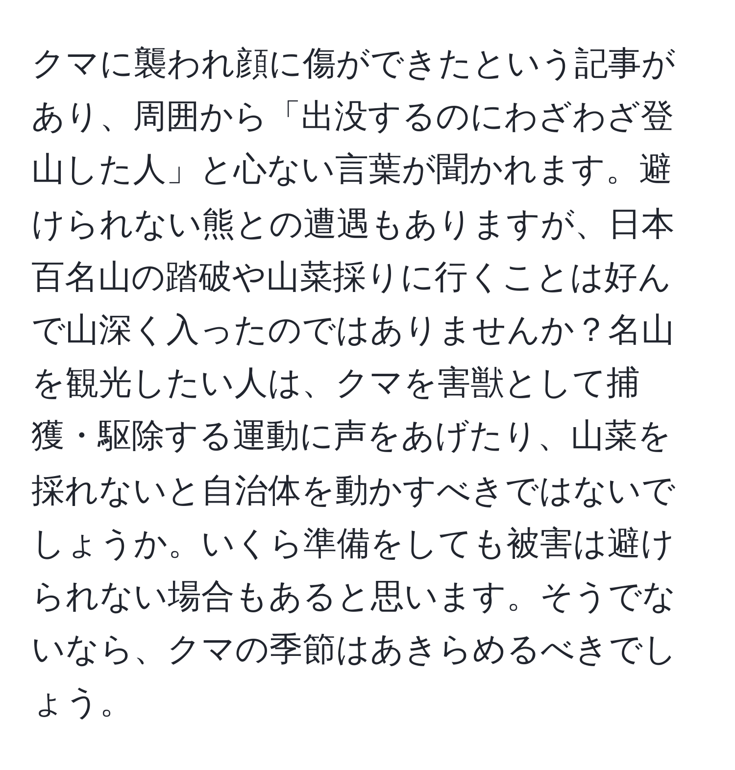 クマに襲われ顔に傷ができたという記事があり、周囲から「出没するのにわざわざ登山した人」と心ない言葉が聞かれます。避けられない熊との遭遇もありますが、日本百名山の踏破や山菜採りに行くことは好んで山深く入ったのではありませんか？名山を観光したい人は、クマを害獣として捕獲・駆除する運動に声をあげたり、山菜を採れないと自治体を動かすべきではないでしょうか。いくら準備をしても被害は避けられない場合もあると思います。そうでないなら、クマの季節はあきらめるべきでしょう。