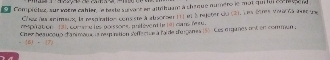 Phrase 3 : dioxyde de carbone, milieu de vie, 
9 Complétez, sur votre cahier, le texte suivant en attribuant à chaque numéro le mot qui Iui correspond ; 
Chez les animaux, la respiration consiste à absorber (1) et à rejeter du (2). Les êtres vivants avec une 
respiration (3), comme les poissons, prélèvent le (4) dans l'eau. 
Chez beaucoup d'animaux, la respiration s'effectue à l'aide d'organes (5) . Ces organes ont en commun :
-(6)-(7).