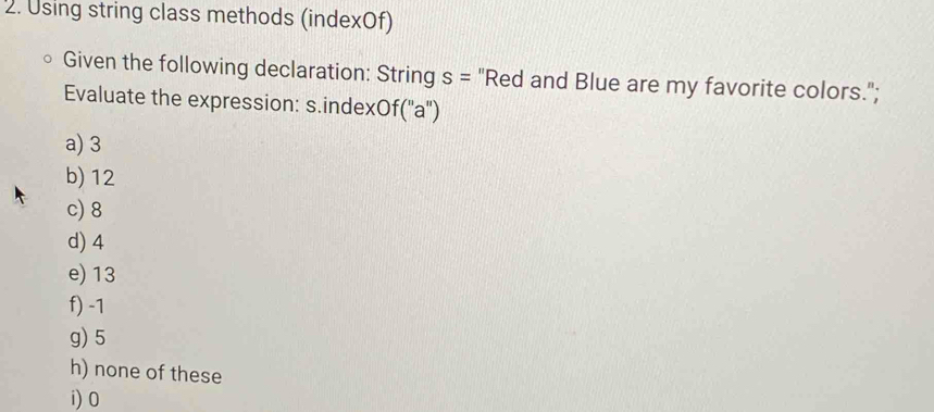 Using string class methods (indexOf)
Given the following declaration: String s= "Red and Blue are my favorite colors.";
Evaluate the expression: s.index( of(''a'')
a) 3
b) 12
c) 8
d) 4
e) 13
f) -1
g) 5
h) none of these
i) 0