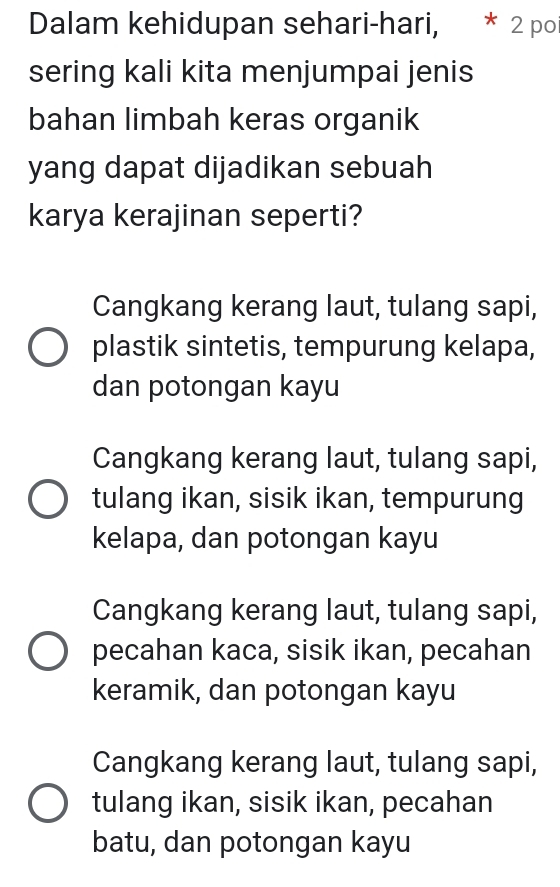 Dalam kehidupan sehari-hari, * 2 poi
sering kali kita menjumpai jenis
bahan limbah keras organik
yang dapat dijadikan sebuah
karya kerajinan seperti?
Cangkang kerang laut, tulang sapi,
plastik sintetis, tempurung kelapa,
dan potongan kayu
Cangkang kerang laut, tulang sapi,
tulang ikan, sisik ikan, tempurung
kelapa, dan potongan kayu
Cangkang kerang laut, tulang sapi,
pecahan kaca, sisik ikan, pecahan
keramik, dan potongan kayu
Cangkang kerang laut, tulang sapi,
tulang ikan, sisik ikan, pecahan
batu, dan potongan kayu