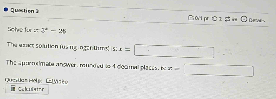 [ 0/1 pt つ2 98 ⓘ Details 
Solve for x : 3^x=26
The exact solution (using logarithms) is: x=□ ∴ 
The approximate answer, rounded to 4 decimal places, is: x=□
Question Help: * Video 
Calculator