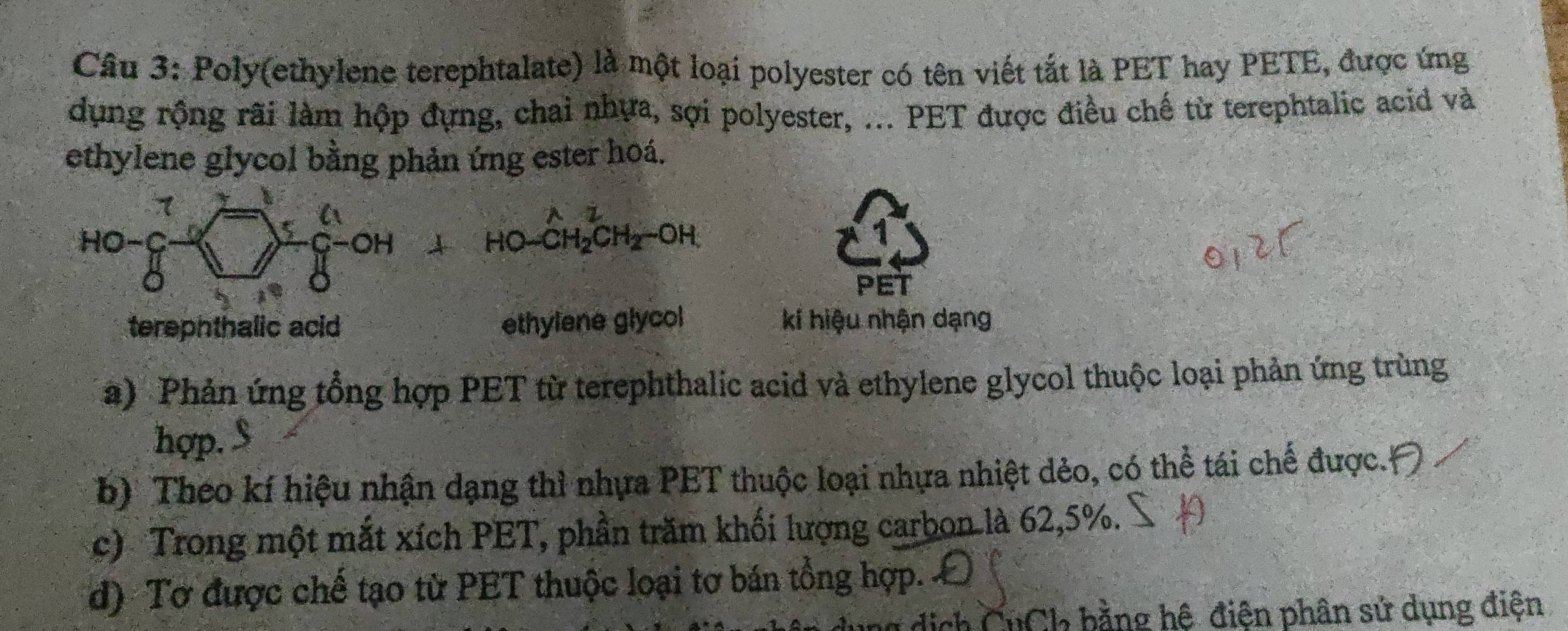 Poly(ethylene terephtalate) là một loại polyester có tên viết tắt là PET hay PETE, được ứng
dụng rộng rãi làm hộp đựng, chai nhựa, sợi polyester, ... PET được điều chế từ terephtalic acid và
ethylene glycol bằng phản ứng ester hoá.
PET
terephthalic acid ethylene glycol kí hiệu nhận dạng
a) Phản ứng tổng hợp PET từ terephthalic acid và ethylene glycol thuộc loại phản ứng trùng
hợp.
b) Theo kí hiệu nhận dạng thì nhựa PET thuộc loại nhựa nhiệt dẻo, có thể tái chế được.
c) Trong một mắt xích PET, phần trăm khối lượng carbon là 62,5%.
d) Tơ được chế tạo từ PET thuộc loại tơ bán tổng hợp. 
dịch CuCk bằng hệ điện phân sử dụng điện