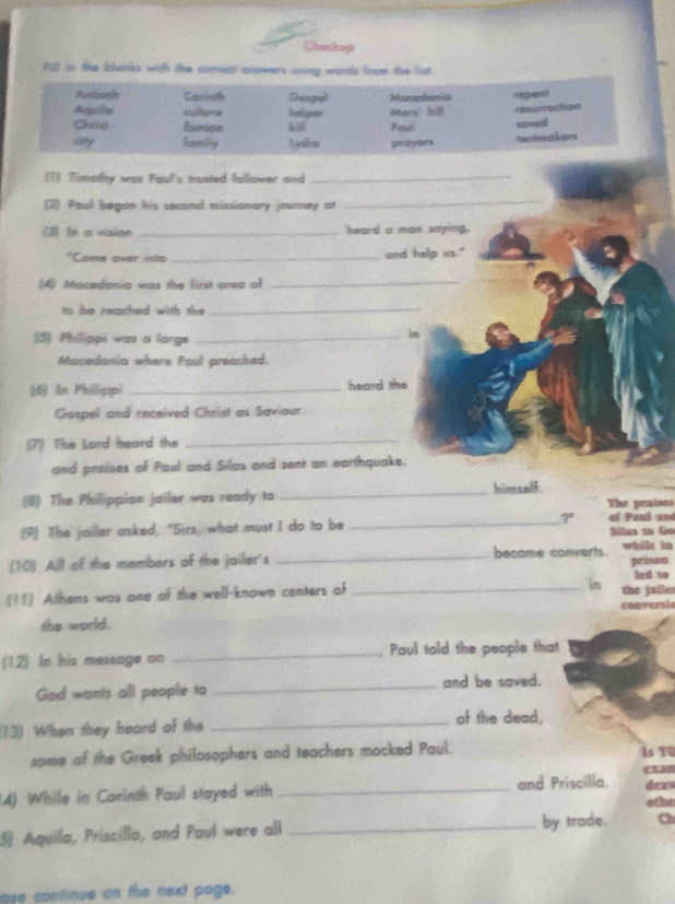 Chuskup 
FSt in the blanks with the correct anowers using words from the list. 
(1) Timothy was Paul's musted fallower and_ 
(2) Poul began his second missionary journey at 
_ 
(3) In a vision _heard a man saying. 
*Come over into _and help us." 
(4) Macedonia was the first area of_ 
to be reached with the_ 
5 Philippi was a lorge_ 
in 
Mosedonia where Poul preashed. 
(6) In Philippi _heard the 
Gospel and received Christ as Saviour. 
(7) The Lord heard the_ 
and proises of Paul and Silos and sent an earthquake. 
himself. 
(8) The Philippion jailer was ready to _The praises 
(9) The jailer asked, "Sirs, what must I do to be _? of Paul un Sáles to Go 
(10) All of the members of the jailer's _became converts. whilr in prison 
in led to 
(11) Athens was one of the well-known centers of _the jalles 
the world. convers! 
(12). In his message on _, Paul told the people that 
God wants all people to _and be saved. 
(13) When they heard of the_ 
of the dead, 
some of the Greek philosophers and teachers mocked Paul. Is YU 
can 
14) While in Corinth Paul stayed with _and Priscilla. drav 
othe 
S) Aquila, Priscilla, and Paul were all _by trade. Ch 
ase continue on the next page.