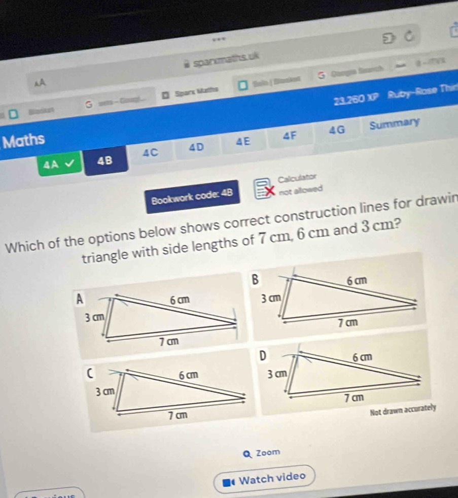 sparxmaths.uk 
G Cangia Sanch 
A 
23.260 XP Ruby-Rase Thir 
BimcAnt G sot - Gang... Sparx Maths 'Sake | Bimaket 
4G Summary 
Maths 
4A 4B 4C 4D 4E 4F 
Calculator 
Bookwork code: 4B not allowed 
Which of the options below shows correct construction lines for drawin 
triangle with side lengths of 7 cm, 6 cm and 3 cm? 
Not drawn accurately 
Zoom 
Watch video