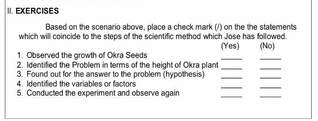 EXERCISES 
Based on the scenario above, place a check mark (/) on the the statements 
which will coincide to the steps of the scientific method which Jose has followed. 
(Yes) (No) 
1. Observed the growth of Okra Seeds 
__ 
2. Identified the Problem in terms of the height of Okra plant_ 
_ 
3. Found out for the answer to the problem (hypothesis)_ 
_ 
4. Identified the variables or factors 
__ 
5. Conducted the experiment and observe again 
__