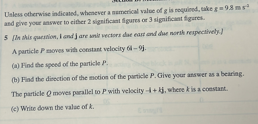 Unless otherwise indicated, whenever a numerical value of g is required, take g=9.8ms^(-2)
and give your answer to either 2 significant figures or 3 significant figures. 
5 [In this question, i and j are unit vectors due east and due north respectively.] 
A particle P moves with constant velocity 6i-9j. 
(a) Find the speed of the particle P. 
(b) Find the direction of the motion of the particle P. Give your answer as a bearing. 
The particle Q moves parallel to P with velocity -i+kj , where k is a constant. 
(c) Write down the value of k.