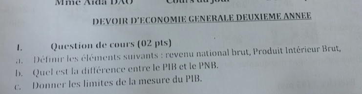 Mme Aída DXO 
DEVOIR D´ECONOMIE GENERALE DEUXIEME ANNEE 
1. Question de cours (02 pts) 
a. Définir les éléments suivants : revenu national brut, Produit Intérieur Brut, 
b. Quel est la différence entre le PIB et le PNB. 
c. Donner les limites de la mesure du PIB.