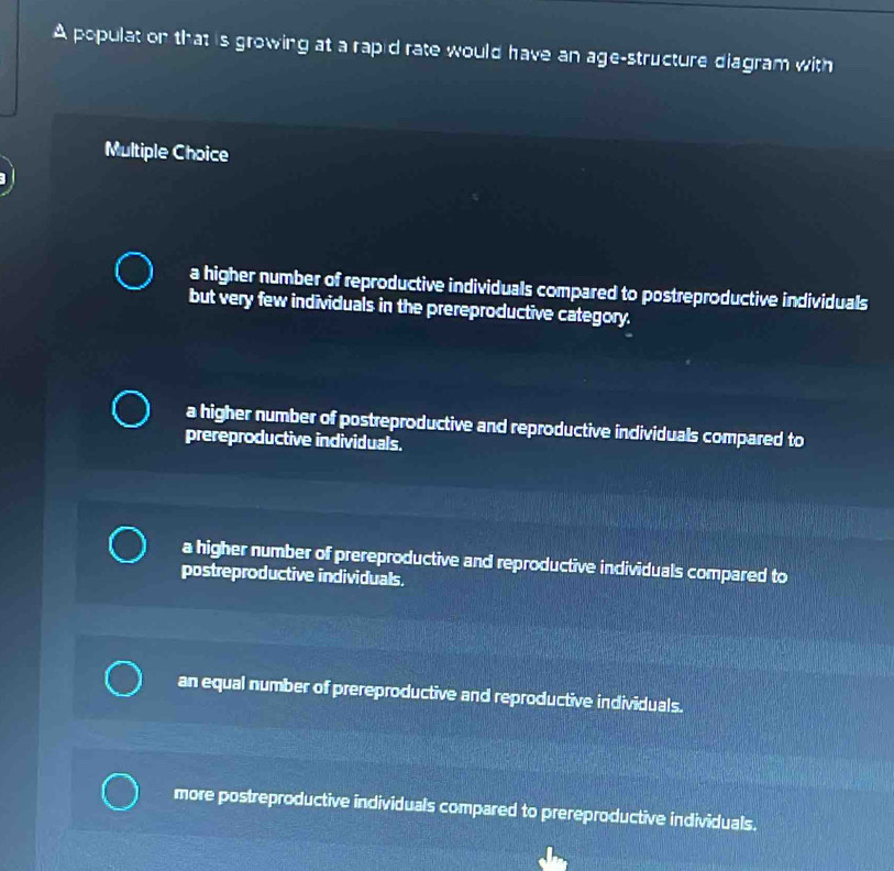 A populat on that is growing at a rapid rate would have an age-structure diagram with
Multiple Choice
a higher number of reproductive individuals compared to postreproductive individuals
but very few individuals in the prereproductive category.
a higher number of postreproductive and reproductive individuals compared to
prereproductive individuals.
a higher number of prereproductive and reproductive individuals compared to
postreproductive individuals.
an equal number of prereproductive and reproductive individuals.
more postreproductive individuals compared to prereproductive individuals.