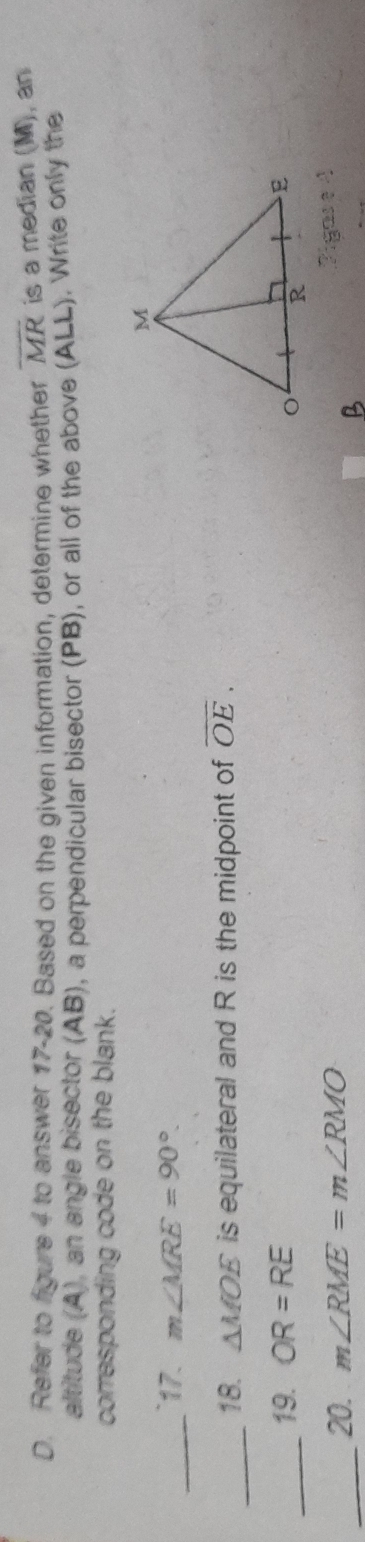 Refer to figure 4 to answer 17-20. Based on the given information, determine whether overline MR is a median (M), an 
altitude (A), an angle bisector (AB), a perpendicular bisector (PB), or all of the above (ALL). Write only the 
corresponding code on the blank. 
_17. m∠ MRE=90°. 
_18. △ MOE is equilateral and R is the midpoint of overline OE. 
_19. OR=RE
_20. m∠ RME=m∠ RMO