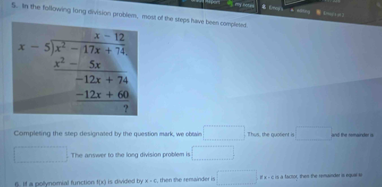 Report my notes Emoji s A edding 6 Emayis gt 2 
5. In the following long division problem, most of the steps have been completed.
x=frac beginarrayl x-x^2-12x12x-1-12-12x+20-5x -12x+2 _ -12x+60
Completing the step designated by the question mark, we obtain □ Thus , the quotient is... and the remainder is 
(□)^- The answer to the long division problem is □ 
6. If a polynomial function f(x) is divided by x-c , then the remainder is □° x-c is a factor, then the remainder is equal to