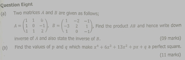 Question Eight 
(a) Two matrices A and B are given as follows;
A=beginpmatrix 1&1&0 1&0&-1 1&1&2endpmatrix , B=beginpmatrix 1&-2&-1 -3&2&1 1&0&-1endpmatrix , Find the product AB and hence write down 
inverse of A and also state the inverse of B. (09 marks) 
(b) Find the values of p and q which make x^4+6x^3+13x^2+px+q a perfect square. 
(11 marks)