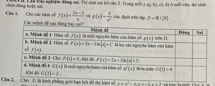 HAN II. Cầu trắc nghiệm đúng sai. Thí sinh trả lời câu 2. Trong mỗi ý a), b), c), d) ở mỗi câu, thí sinh
chọn đúng hoặc sai.
Câu 1. Cho các hàm số f(x)= (2x-3)/x  và g(x)= 3/x^2 xic định trên tập D=R| 0 .
Các mệnh đề sau
Câđồ thị hàm số y=x^2-x,x=-1.x=2 và trục hoành Goi, s. là