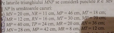 Pe laturile triunghiului MNP se consideră punctele R∈ MN
NP în următoarele cazuri:
a) MN=20cm, NR=11cm, MP=46cm, MT=18cm
MR=12cm, RN=16cm, MT=30cm, MP=70cm
MP=40cm, TP=24cm, MR=20cm, RN=36cm.
MN=28cm, MP=42cm, MR=8cm, MT=12cm.