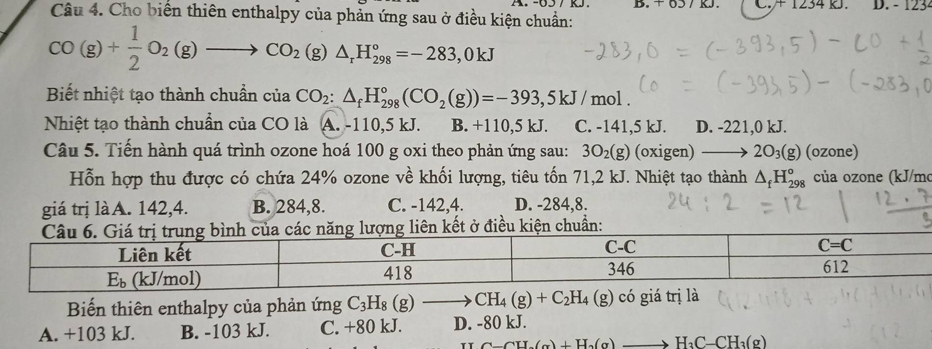 +1234K D. - 123²
Câu 4. Cho biến thiên enthalpy của phản ứng sau ở điều kiện chuẩn:
CO(g)+ 1/2 O_2(g)to CO_2( (g) △ _rH_(298)°=-283,0kJ
Biết nhiệt tạo thành chuẩn của CO_2:△ _fH_(298)°(CO_2(g))=-393,5kJ/ mol .
Nhiệt tạo thành chuẩn của CO là A. -110,5 kJ. B. +110,5 kJ. C. -141,5 kJ. D. -221,0 kJ.
Câu 5. Tiến hành quá trình ozone hoá 100 g oxi theo phản ứng sau: 3O_2(g) (OX gen) to 2O_3(g) (ozone)
Hỗn hợp thu được có chứa 24% ozone về khối lượng, tiêu tốn 71,2 kJ. Nhiệt tạo thành △ _fH_(298)° của ozone (kJ/mo
giá trị làA. 142,4. B. 284,8. C. -142,4. D. -284,8.
ết ở điều kiện chuẩn:
Biến thiên enthalpy của phản ứng C_3H_8(g) - CH_4(g)+C_2H_4(g) có giá trị là
A. +103 kJ. B. -103 kJ. C. +80 kJ. D. -80 kJ.
TT C-CH_2(g)+H_2(g)to H_3C-CH_3(g)