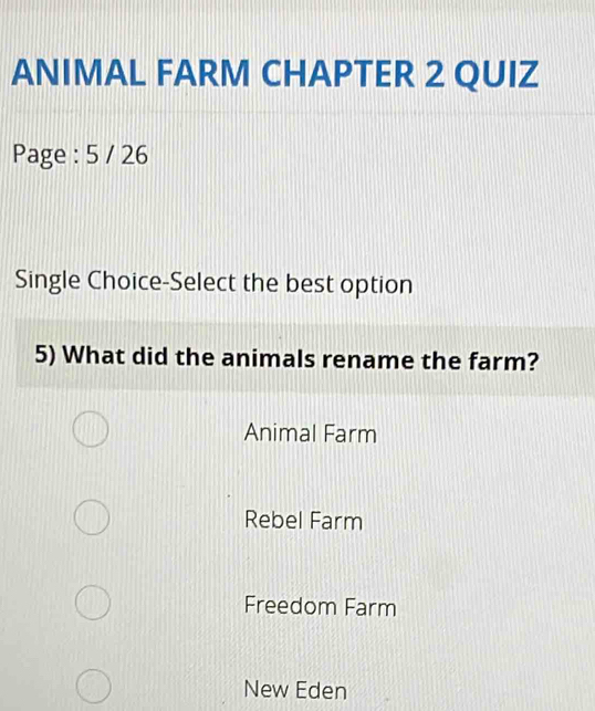 ANIMAL FARM CHAPTER 2 QUIZ
Page : 5 / 26
Single Choice-Select the best option
5) What did the animals rename the farm?
Animal Farm
Rebel Farm
Freedom Farm
New Eden