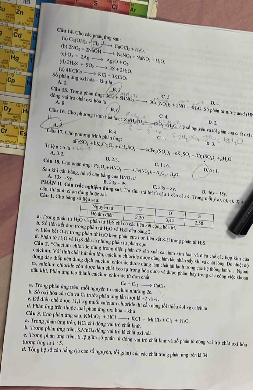 1B
i
s C
u 30
2r
Ar
48
Câu 14. Cho các phản ứng sau:
Cd (a) Ca(OH)_2+(Cl_2to CaOCl_2+H_2O.
(b)
so
(c) 2NO_2+2NaOHto NaNO_3+NaNO_2+H_2O.
Hg (d) 2H_2S+SO_2to 3S+2H_2O. O_3+2Agto Ag_2O+O_2.
(e) 4KClO_3to KCl+3KClO_4.
Số phản ứng oxi hóa - khử là
112 A. 2.
Cp
B. 3
Câu 15. Trong phản ứng:
đóng vai trò chất oxi hóa là 3Cu+8HNO_3 w_1≤ -2 C. 5.
A. 8. D. 4.
67
Dy B. 6 3Cu(NO_3)_2+2NO+4H_2O. Số phân tử nitric acid (HN
G6  Câu 16. Cho phương trình hoá học:
là C. 4.
94 1.30199 A. 2.
SO_2+H_2O D. 2.
S6H,SO. Hệ số nguyên và tối giản của chất oxi I
B. 4.
Cf Es  Câu 17. Cho phương trình phản ứng:
C. 1.

+3 [fn] Ti lệ a:bla aFeSO_4+bK_2Cr_2O_7+cH_2SO_4to dFe_2(SO_4)_3+eK_2SO_4+fCr_2(SO_4)_3+gH_2O D. 3.
A. 3:2. B. 2:3. C. 1:6.
Câu 18. Cho phản ứng: Fe_3O_4+HNO_3 _ 
Sau khi cân bằng, hệ số cân bằng của HNO_3 là Fe(NO_3)_3+N_xO_y+H_2O.
D. 6:1.
A. 13x-9y. B. 23x-9y. C. 23x-8y.
PHÀN II. Câu trắc nghiệm đúng sai. Thí sinh trả lời từ câu 1 đến câu 4. Trong mỗi  Ở
câu, thí sinh chọn đúng hoặc sai.
D. 46x-18y.
Câu 1. Cho bảng số liệu
a. Trong phân
b. Số liên kết  bằng 2.
c. Liên kết O-H trong phân tử H₂O kém phân cực hơn liên kết S-H trong phân tử H₂S.
d. Phân tử H₂O và H₂S đều là những phân tử phân cực.
Câu 2. “Calcium chloride dùng trong điện phân đề sản xuất calcium kim loại và điều chế các hợp kim của
calcium. Với tính chất hút ẩm lớn, calcium chloride được dùng làm tác nhân sấy khí và chất lòng. Do nhiệt độ
đông đặc thấp nên dung dịch calcium chloride được dùng làm chất tải lạnh trong các hệ thống lạnh.... Ngoài
ra, caleium chloride còn được làm chất keo tụ trong hóa dược và dược phẩm hay trong các công việc khoan
đầu khí. Phản ứng tạo thành calcium chloride từ đơn chất:
Ca+Cl_2to CaCl_2
a. Trong phản ứng trên, mỗi nguyên tử calcium nhường 2e.
b. Số oxi hóa của Ca và Cl trước phản ứng lần lượt la+2vi-1.
c. Đề điều chế được 11,1 kg muối calcium chloride thì cần dùng tối thiểu 4,4 kg calcium.
d. Phản ứng trên thuộc loại phản ứng oxi hóa - khử.
Câu 3. Cho phản ứng sau: KMnO_4+HCl KCl+MnCl_2+Cl_2+H_2O.
a. Trong phản ứng trên, HCl chỉ đóng vai trò chất khử.
b. Trong phản ứng trên, KMnO₄ đóng vai trò là chất oxi hóa.
c. Trong phản ứng trên, tỉ lệ giữa số phân tử đóng vai trò chất khử và số phân tử đóng vai trò chất oxi hóa
tương ứng là 1:5.
d. Tổng hệ số cân bằng (là các số nguyên, tối giản) của các chất trong phản ứng trên là 34.