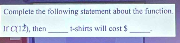 Complete the following statement about the function. 
If C(12) , then _t-shirts will cost $ _ .