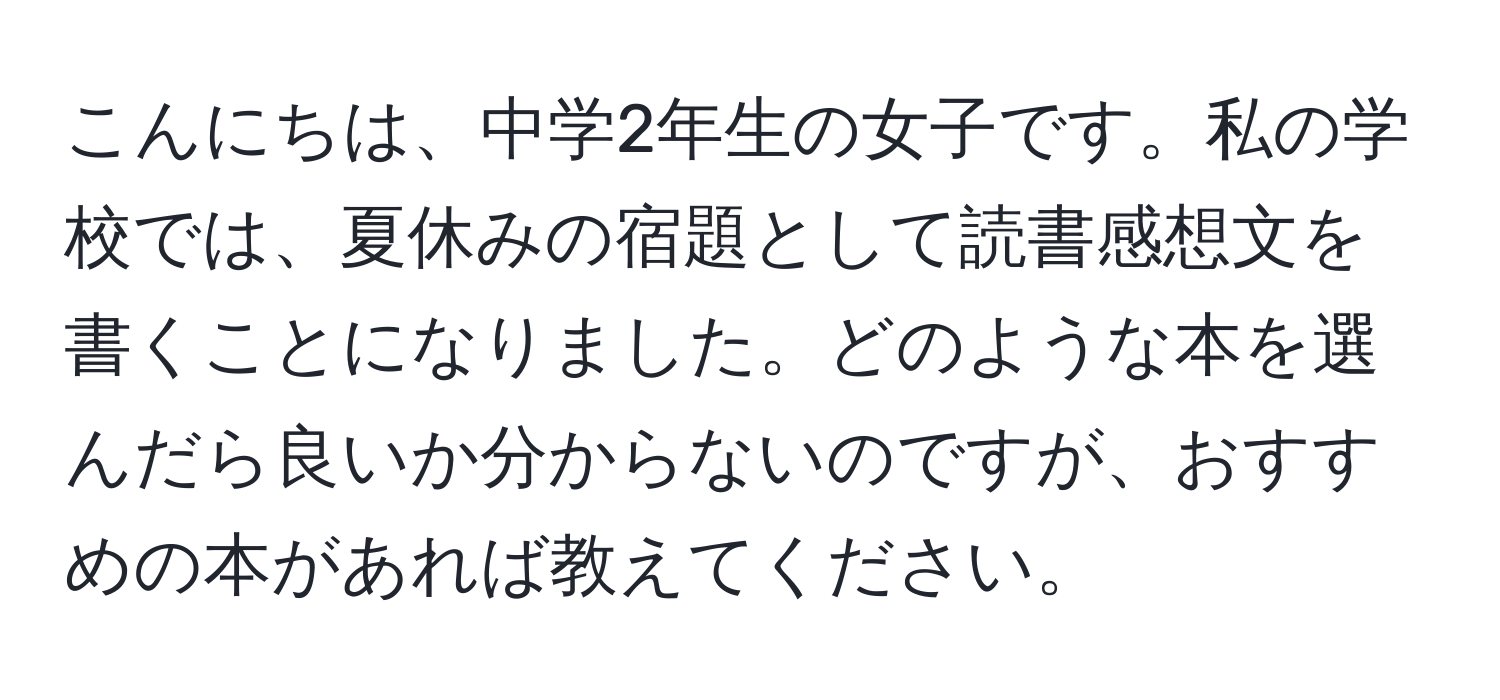 こんにちは、中学2年生の女子です。私の学校では、夏休みの宿題として読書感想文を書くことになりました。どのような本を選んだら良いか分からないのですが、おすすめの本があれば教えてください。