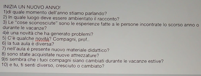 INIZIA UN NUOVO ANNO! 
1)di quale momento dell'anno stiamo parlando? 
2) In quale luogo deve essere ambientato il racconto? 
3) Le “cose sconosciute” sono le esperienze fatte a le persone incontrate lo scorso anno o 
durante le vacanze? 
4)è una novità che ha generato problemi? 
5) C'è qualche novitá? Compagni, prof.. 
6) la tua aula è diversa? 
7) nell'aula é presente nuovo materiale didattico? 
8) sono state acquistate nuove attrezzature? 
9)ti sembra che i tuoi compagni siano cambiati durante le vacanze estive? 
10) e tu, ti senti diverso, cresciuto o cambiato?