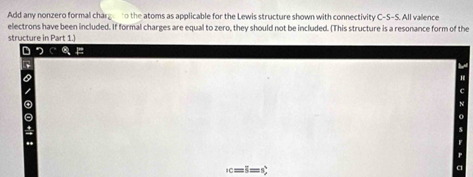 Add any nonzero formal charged to the atoms as applicable for the Lewis structure shown with connectivity C-S-S. All valence 
electrons have been included. If formal charges are equal to zero, they should not be included. (This structure is a resonance form of the 
structure in Part 1.) 
H
_1c=overline S=s