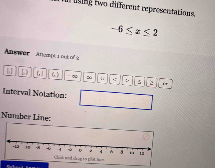 using two different representations.
-6≤ x≤ 2
Answer Attempt 1 out of 2 
[,] [, ) (,] (, ) -∞ ∞ U < > S or 
Interval Notation: 
Number Line: 
Sahmi