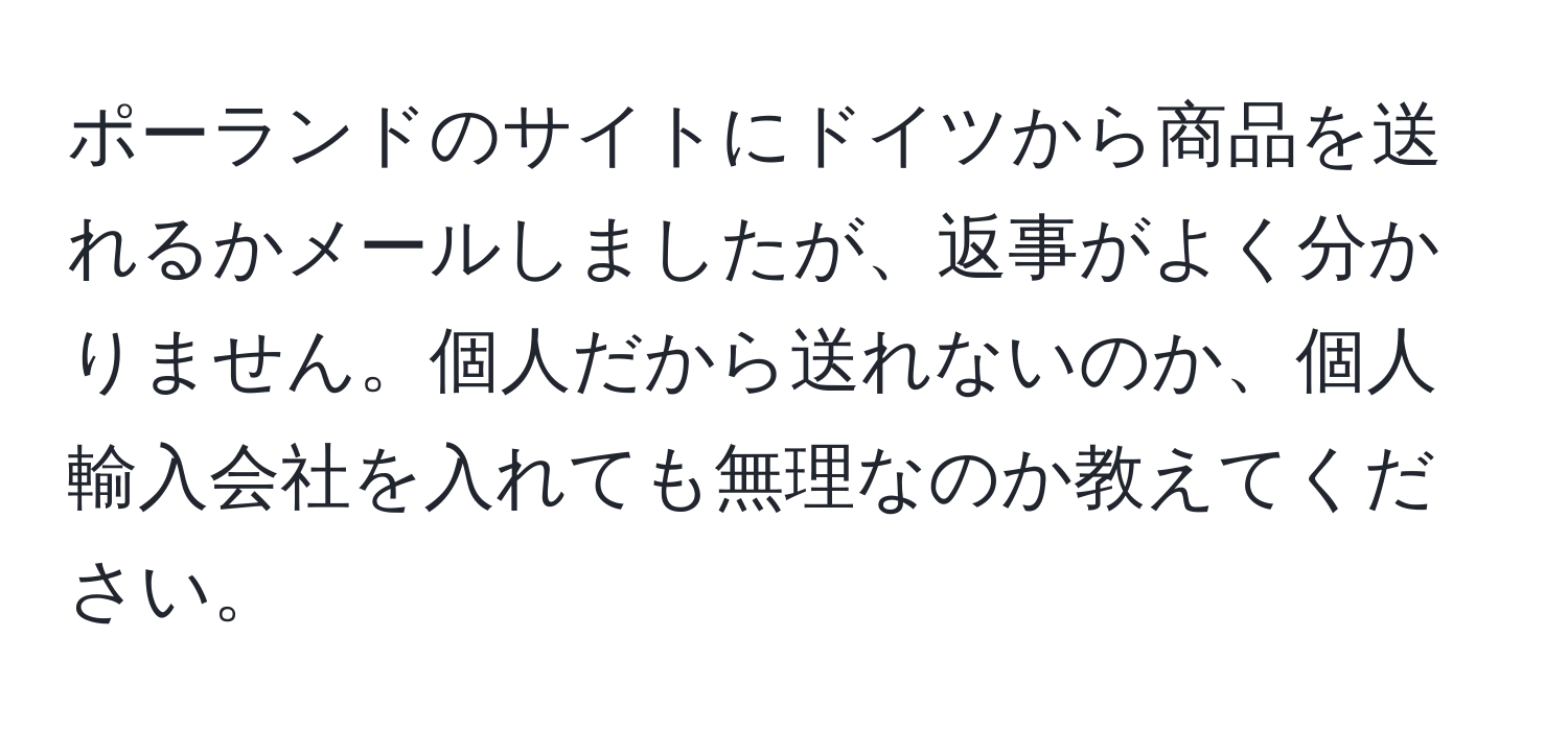 ポーランドのサイトにドイツから商品を送れるかメールしましたが、返事がよく分かりません。個人だから送れないのか、個人輸入会社を入れても無理なのか教えてください。