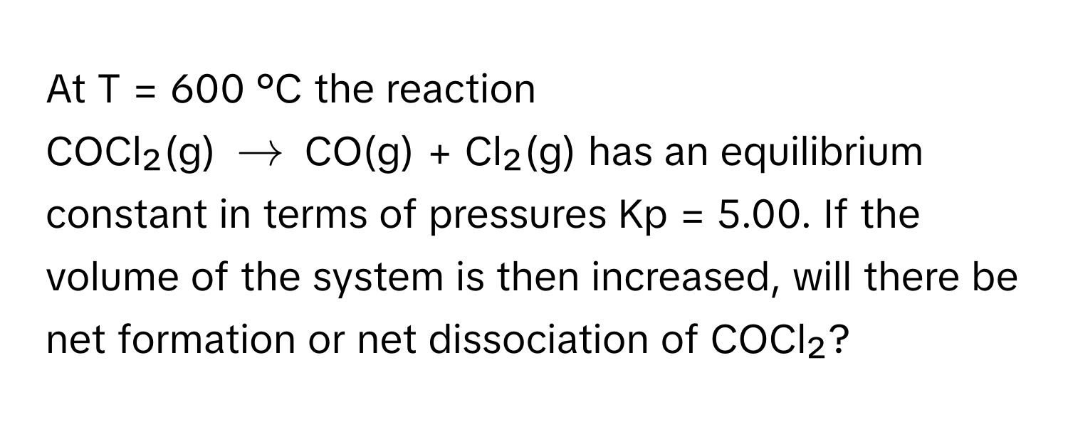 At T = 600 °C the reaction

COCl₂(g) $arrow$ CO(g) + Cl₂(g) has an equilibrium constant in terms of pressures Kp = 5.00. If the volume of the system is then increased, will there be net formation or net dissociation of COCl₂?