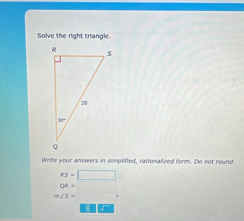 Solve the right triangle.
Write your answers in simplified, rationalized form. Do not round.
RS=□
QR=□
m∠ S= overline 
 □ /□   sqrt()